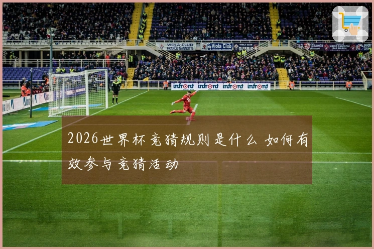 2026世界杯竞猜规则是什么 如何有效参与竞猜活动