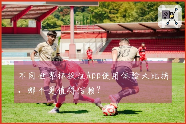 不同世界杯投注App使用体验大比拼，哪个更值得信赖？