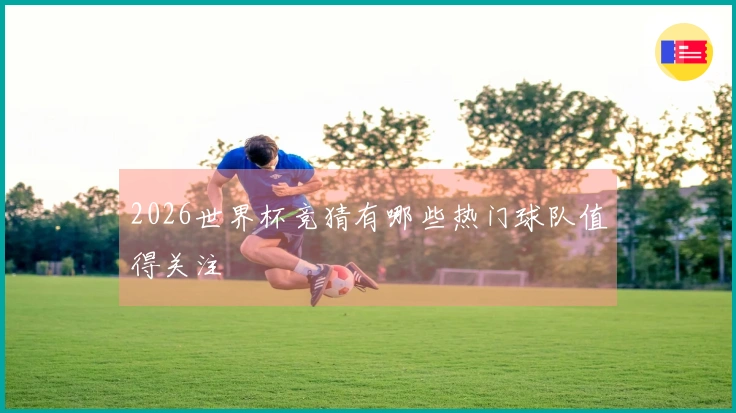 2026世界杯竞猜有哪些热门球队值得关注