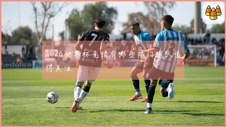 2026世界杯竞猜有哪些热门球队值得关注